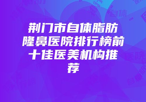 荆门市自体脂肪隆鼻医院排行榜前十佳医美机构推荐