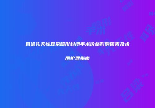 吕梁先天性耳朵畸形封闭手术价格影响因素及术后护理指南