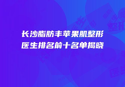 长沙脂肪丰苹果肌整形医生排名前十名单揭晓