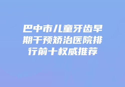巴中市儿童牙齿早期干预矫治医院排行前十权威推荐