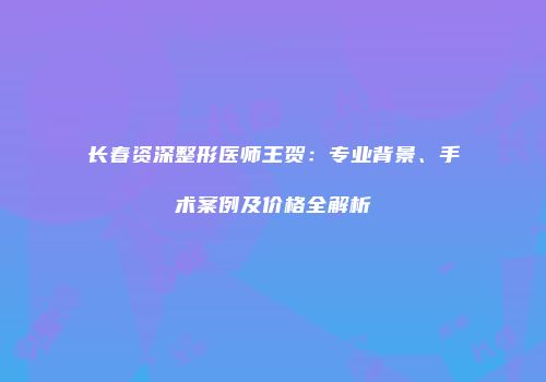 长春资深整形医师王贺：专业背景、手术案例及价格全解析