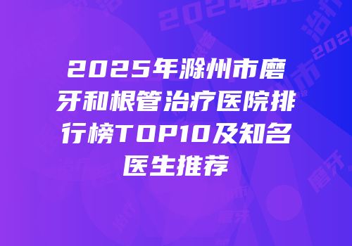 2025年滁州市磨牙和根管治疗医院排行榜TOP10及知名医生推荐