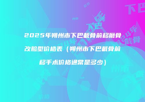2025年朔州市下巴截骨前移磨骨改脸型价格表（朔州市下巴截骨前移手术价格通常是多少）