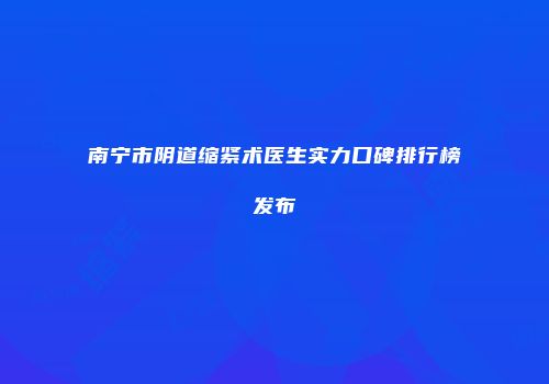 南宁市阴道缩紧术医生实力口碑排行榜发布