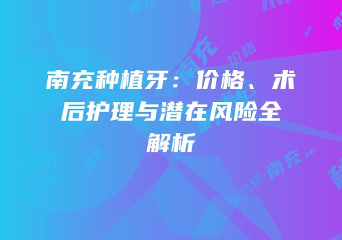 南充种植牙：价格、术后护理与潜在风险全解析