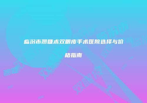 临汾市翘睫术双眼皮手术医院选择与价格指南