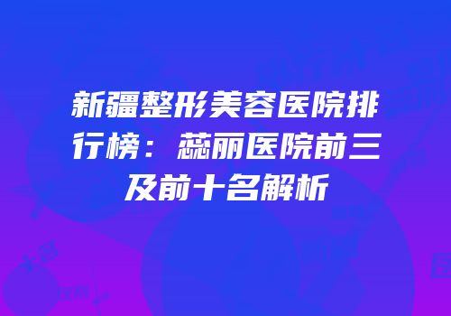 新疆整形美容医院排行榜：蕊丽医院前三及前十名解析