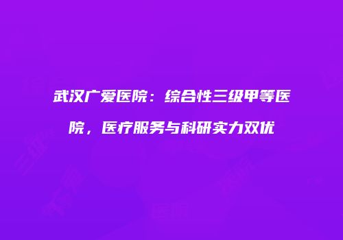 武汉广爱医院：综合性三级甲等医院，医疗服务与科研实力双优