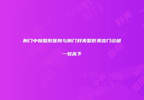 荆门中翰整形医院与荆门好美整形美容门诊部一较高下