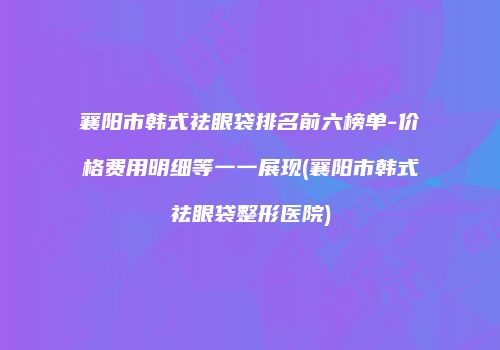 襄阳市韩式祛眼袋排名前六榜单-价格费用明细等一一展现(襄阳市韩式祛眼袋整形医院)