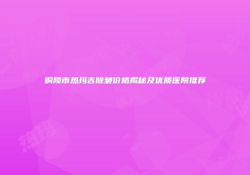 铜陵市热玛吉除皱价格揭秘及优质医院推荐