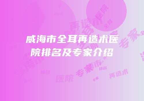 威海市全耳再造术医院排名及专家介绍
