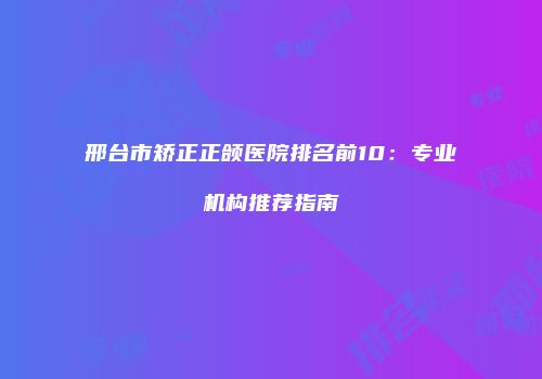 邢台市矫正正颌医院排名前10：专业机构推荐指南