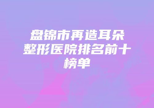 盘锦市再造耳朵整形医院排名前十榜单