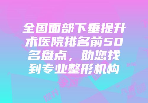 全国面部下垂提升术医院排名前50名盘点，助您找到专业整形机构