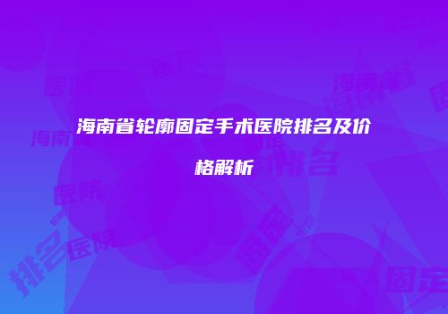 海南省轮廓固定手术医院排名及价格解析