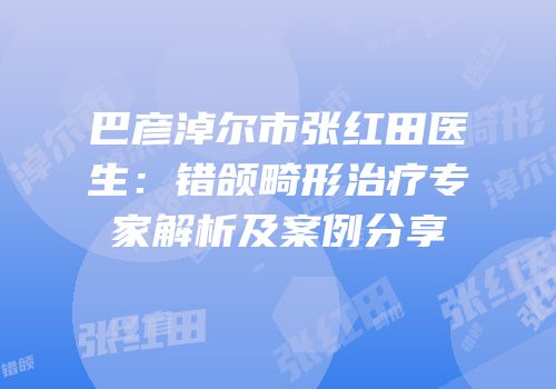 巴彦淖尔市张红田医生：错颌畸形治疗专家解析及案例分享