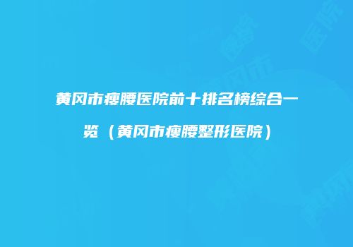黄冈市瘦腰医院前十排名榜综合一览（黄冈市瘦腰整形医院）