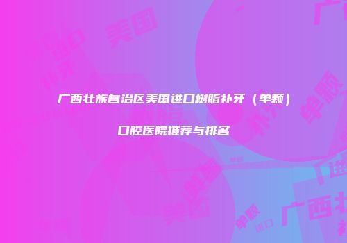 广西壮族自治区美国进口树脂补牙（单颗）口腔医院推荐与排名