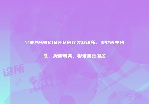 宁波PHISKIN芙艾医疗美容诊所：专业医生团队，优质服务，引领美容潮流