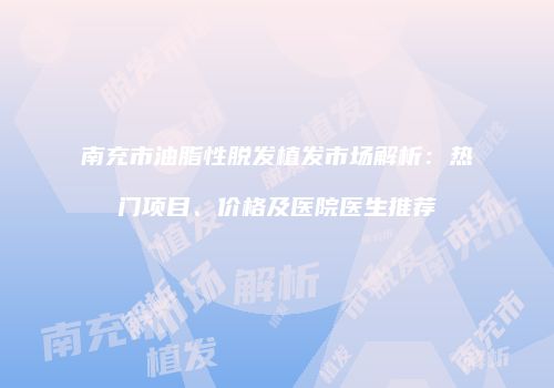 南充市油脂性脱发植发市场解析：热门项目、价格及医院医生推荐