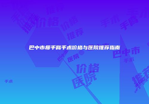 巴中市瘦手臂手术价格与医院推荐指南