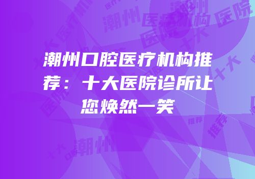 潮州口腔医疗机构推荐：十大医院诊所让您焕然一笑