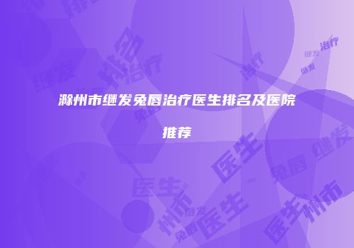 滁州市继发兔唇治疗医生排名及医院推荐