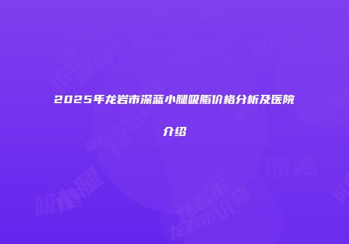 2025年龙岩市深蓝小腿吸脂价格分析及医院介绍