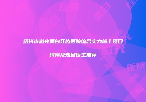 绍兴市激光美白牙齿医院综合实力前十强口碑榜及知名医生推荐