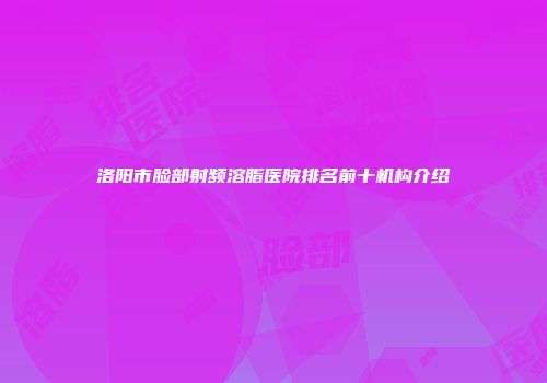洛阳市脸部射频溶脂医院排名前十机构介绍