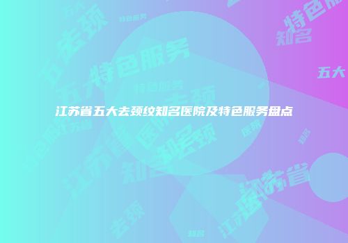 江苏省五大去颈纹知名医院及特色服务盘点