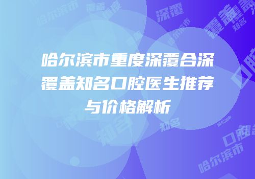 哈尔滨市重度深覆合深覆盖知名口腔医生推荐与价格解析