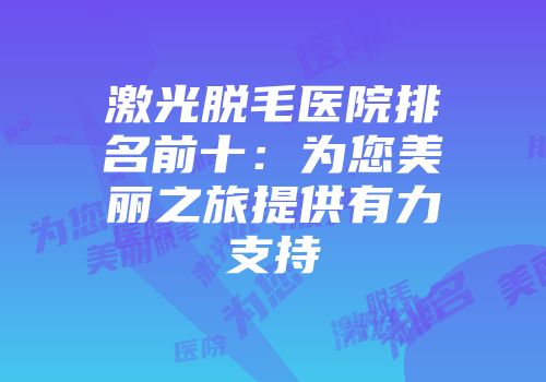 激光脱毛医院排名前十：为您美丽之旅提供有力支持