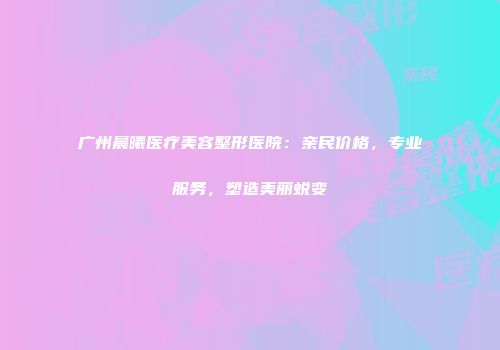 广州晨曦医疗美容整形医院：亲民价格，专业服务，塑造美丽蜕变
