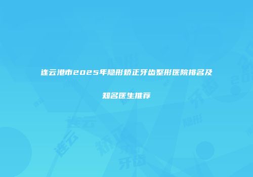 连云港市2025年隐形矫正牙齿整形医院排名及知名医生推荐