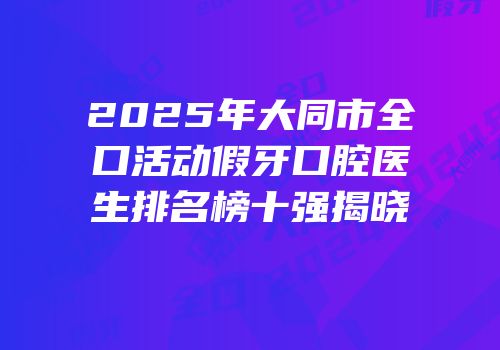 2025年大同市全口活动假牙口腔医生排名榜十强揭晓