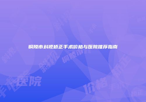 铜陵市斜视矫正手术价格与医院推荐指南