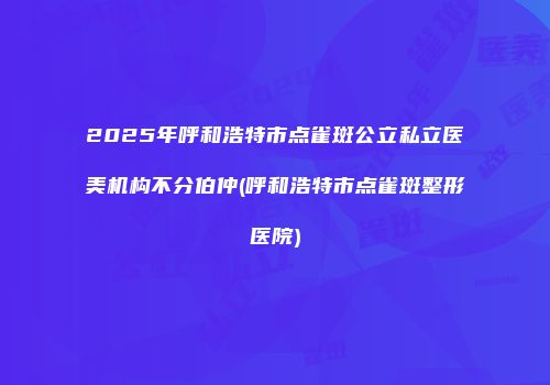 2025年呼和浩特市点雀斑公立私立医美机构不分伯仲(呼和浩特市点雀斑整形医院)