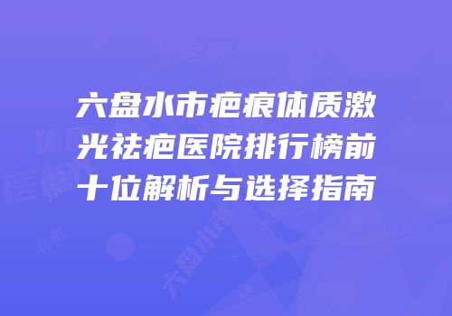 六盘水市疤痕体质激光祛疤医院排行榜前十位解析与选择指南