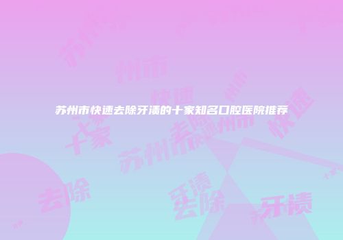 苏州市快速去除牙渍的十家知名口腔医院推荐