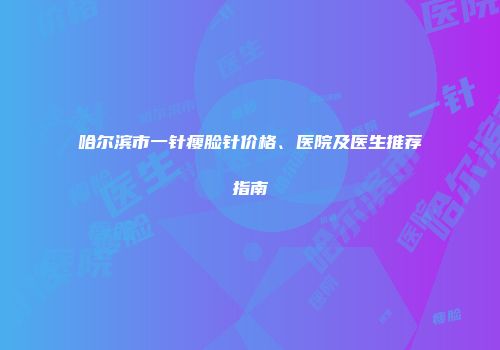 哈尔滨市一针瘦脸针价格、医院及医生推荐指南
