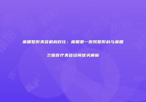 莆田整形美容机构对比：莆田第一医院整形科与莆田兰雪医疗美容诊所优劣解析