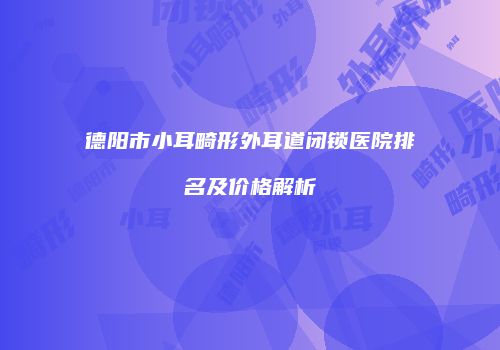 德阳市小耳畸形外耳道闭锁医院排名及价格解析