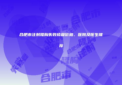 合肥市注射隆胸失败修复价格、医院及医生推荐