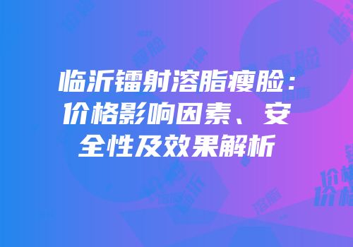 临沂镭射溶脂瘦脸：价格影响因素、安全性及效果解析
