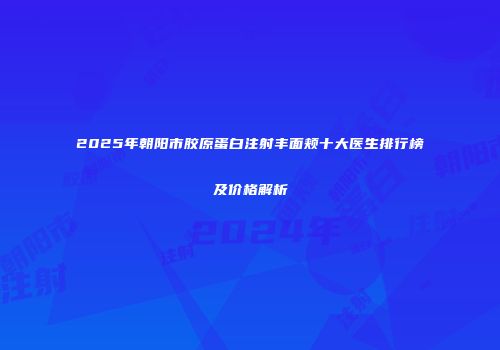 2025年朝阳市胶原蛋白注射丰面颊十大医生排行榜及价格解析