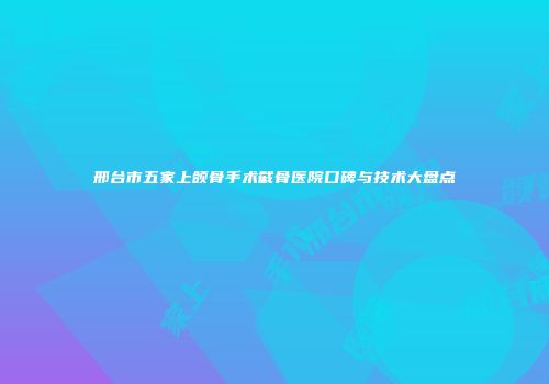 邢台市五家上颌骨手术截骨医院口碑与技术大盘点