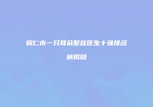 铜仁市一只耳朵整容医生十强排名榜揭晓