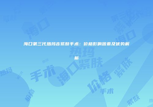 海口第三代热玛吉紧肤手术：价格影响因素及优势解析